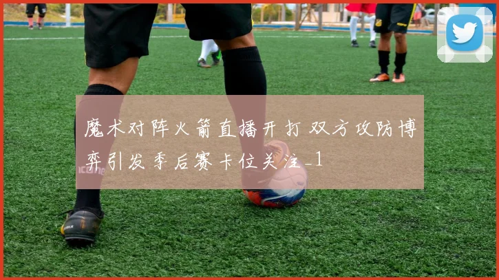 魔术对阵火箭直播开打 双方攻防博弈引发季后赛卡位关注_1