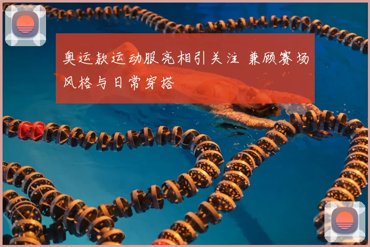 奥运款运动服亮相引关注 兼顾赛场风格与日常穿搭