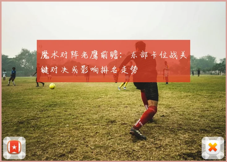 魔术对阵老鹰前瞻：东部卡位战关键对决或影响排名走势