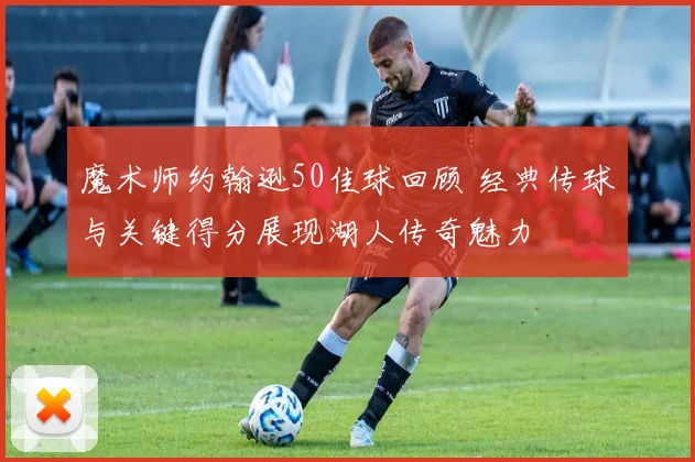 魔术师约翰逊50佳球回顾 经典传球与关键得分展现湖人传奇魅力