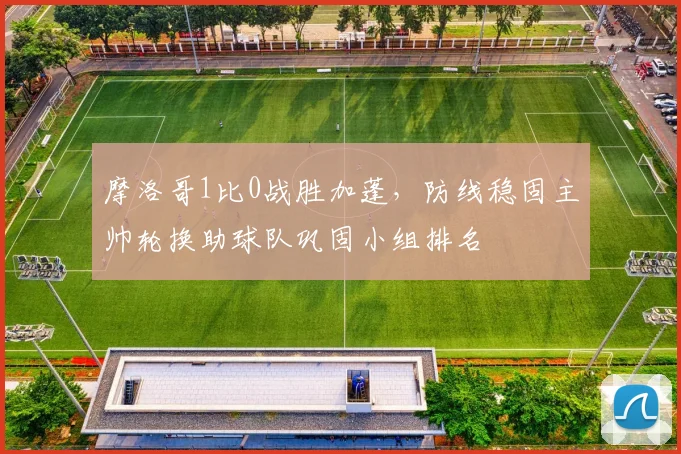 摩洛哥1比0战胜加蓬，防线稳固主帅轮换助球队巩固小组排名