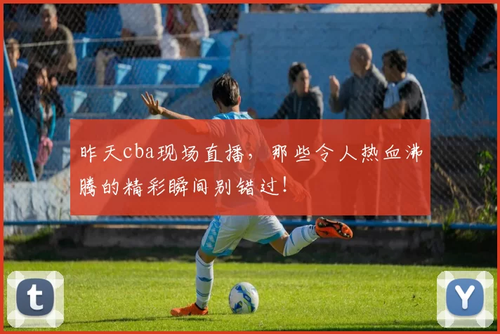 昨天cba现场直播，那些令人热血沸腾的精彩瞬间别错过！