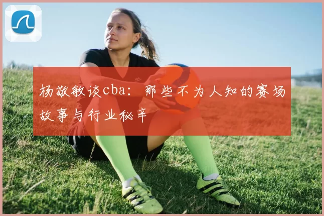 杨敬敏谈cba：那些不为人知的赛场故事与行业秘辛