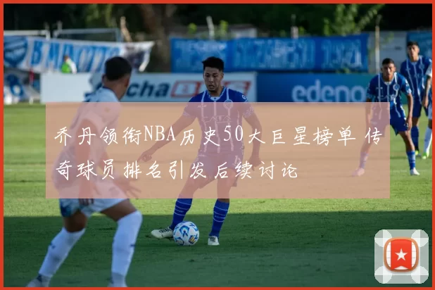 乔丹领衔NBA历史50大巨星榜单 传奇球员排名引发后续讨论