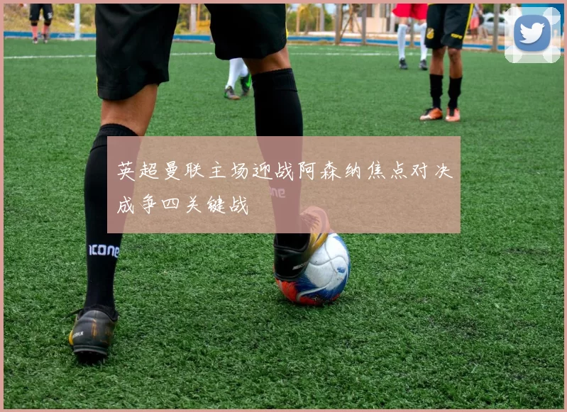 英超曼联主场迎战阿森纳焦点对决成争四关键战