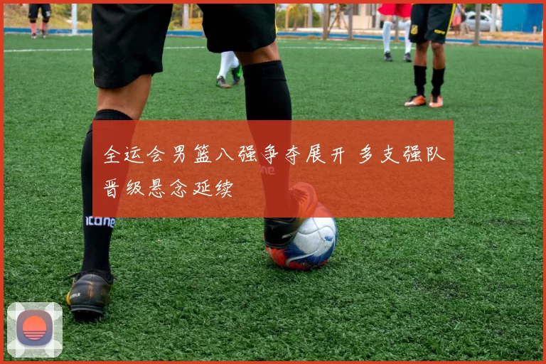 全运会男篮八强争夺展开 多支强队晋级悬念延续