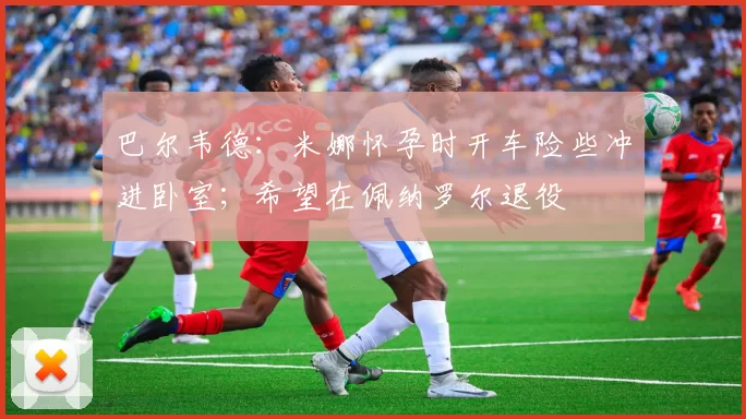 巴尔韦德：米娜怀孕时开车险些冲进卧室；希望在佩纳罗尔退役