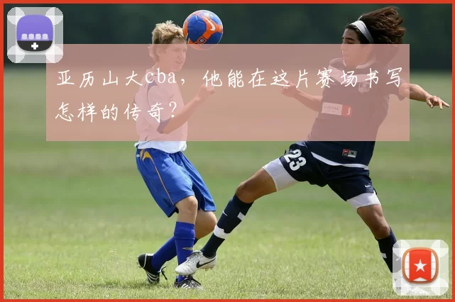 亚历山大cba，他能在这片赛场书写怎样的传奇？