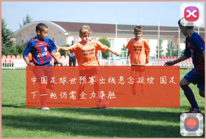 中国足球世预赛出线悬念延续 国足下一轮仍需全力争胜