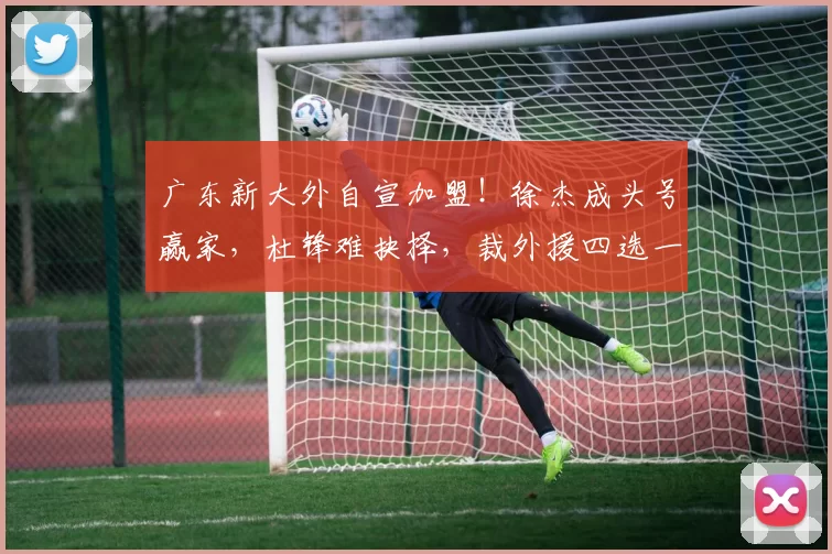广东新大外自宣加盟！徐杰成头号赢家，杜锋难抉择，裁外援四选一