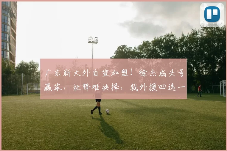 广东新大外自宣加盟！徐杰成头号赢家，杜锋难抉择，裁外援四选一