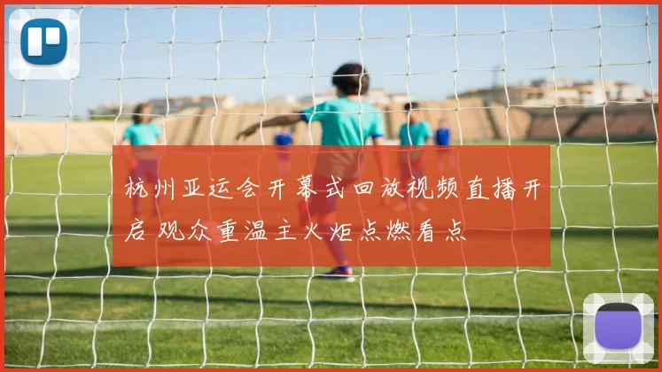 杭州亚运会开幕式回放视频直播开启 观众重温主火炬点燃看点