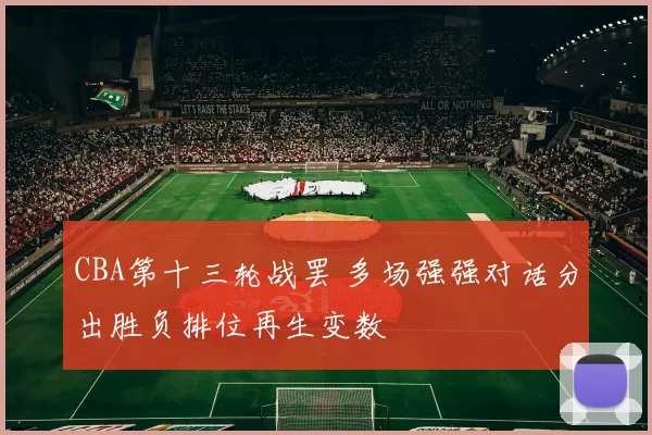 CBA第十三轮战罢 多场强强对话分出胜负排位再生变数