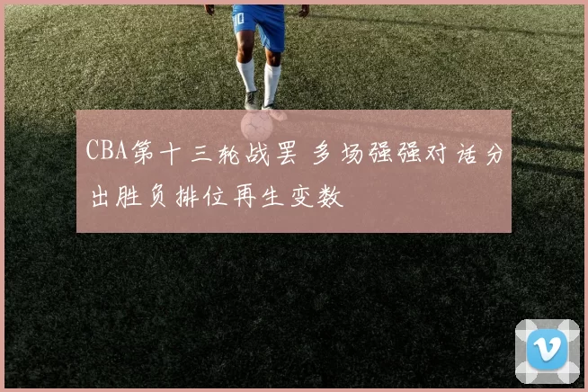 CBA第十三轮战罢 多场强强对话分出胜负排位再生变数