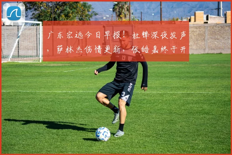 广东宏远今日早报！杜锋深夜发声，萨林杰伤情更新，张皓嘉终于开窍_比赛_王洪泽_1