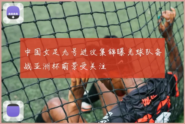 中国女足九号进攻集锦曝光球队备战亚洲杯前景受关注