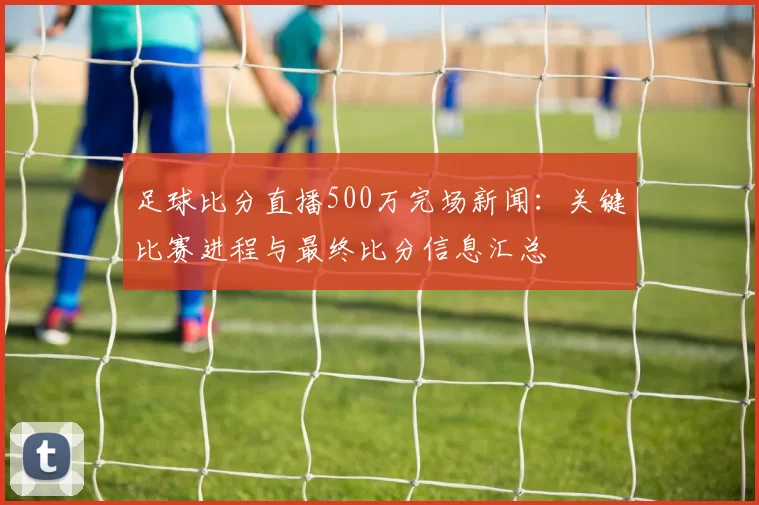 足球比分直播500万完场新闻：关键比赛进程与最终比分信息汇总