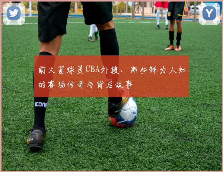 前火箭球员CBA外援，那些鲜为人知的赛场传奇与背后故事