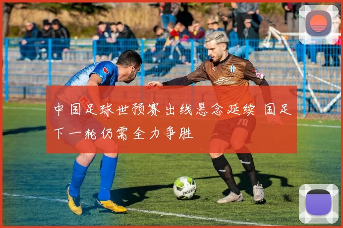 中国足球世预赛出线悬念延续 国足下一轮仍需全力争胜