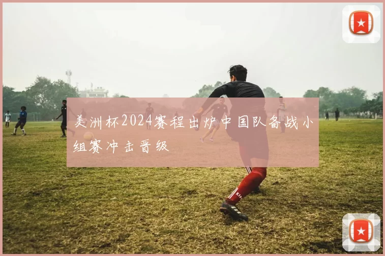 美洲杯2024赛程出炉中国队备战小组赛冲击晋级